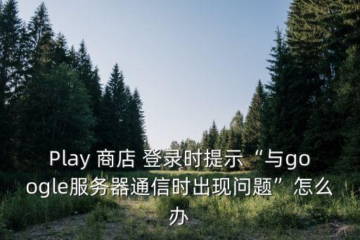 Play 商店 登录时提示“与google服务器通信时出现问题”怎么办